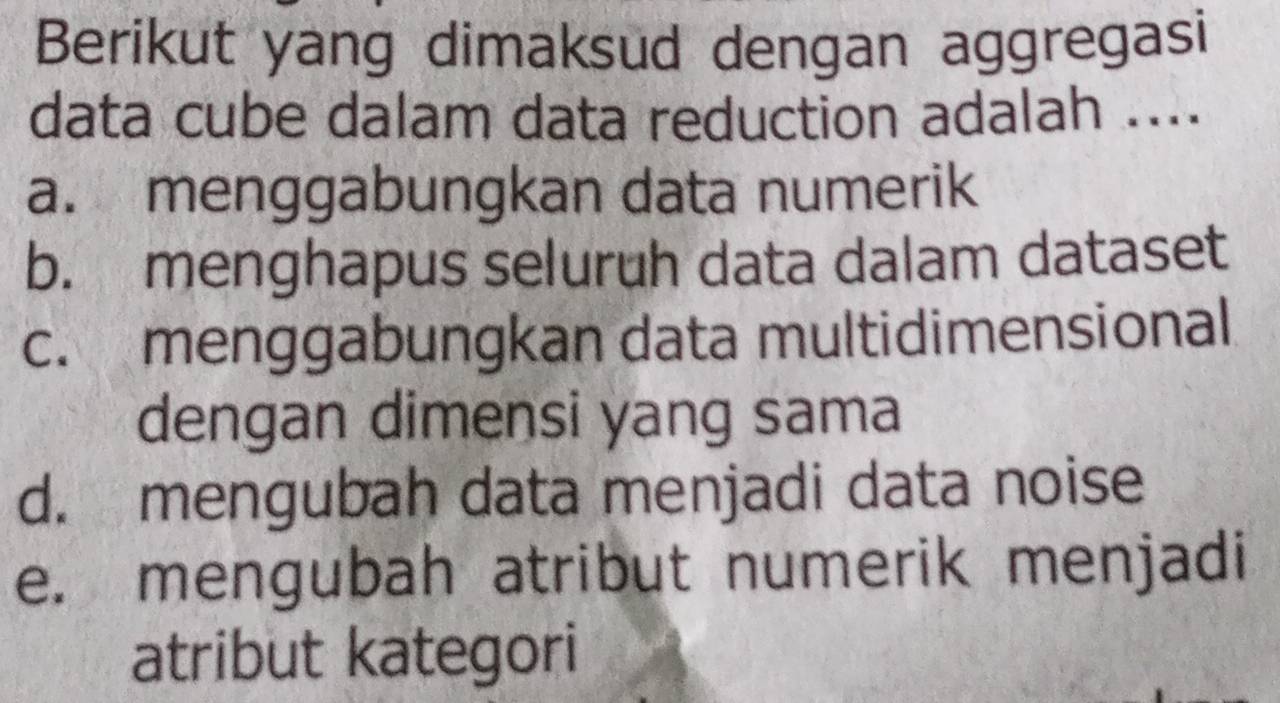 Berikut yang dimaksud dengan aggregasi
data cube dalam data reduction adalah ....
a. menggabungkan data numerik
b. menghapus seluruh data dalam dataset
c. menggabungkan data multidimensional
dengan dimensi yang sama
d. mengubah data menjadi data noise
e. mengubah atribut numerik menjadi
atribut kategori