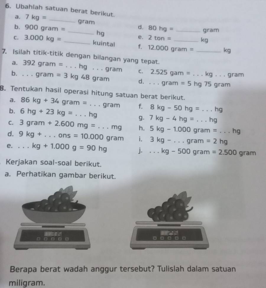 Ubahlah satuan berat berikut. 
a. 7kg= _ gram d. 80hg= gram
b. 900gram= _ hg e. 2tan = _ _ kg
C. 3.000kg= _ kuintal
12.000gram= _ kg
7. Isilah titik-titik dengan bilangan yang tepat. 
a. 392gram= . .hg... . gram C. 2.525gam=...kg...gram
b. . . . gram =3kg48gram d....gram =5hg 75 gram
8. Tentukan hasil operasi hitung satuan berat berikut. 
a. 86kg+34gram=...gram f. 8kg-50hg=...hg
b. 6hg+23kg=...hg 7kg-4hg=...hg
g. 
C. 3gram+2.600mg=...mg h. 5kg-1.000gram=...hg
d. 9kg+...ons=10.000gram i. 3kg-...gram=2hg
e....kg+1.000g=90hg j....kg-500gram=2.500gram
Kerjakan soal-soal berikut. 
a. Perhatikan gambar berikut.
= □
Berapa berat wadah anggur tersebut? Tulislah dalam satuan 
miligram.