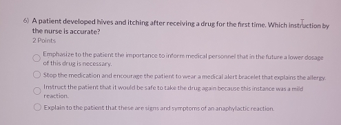 A patient developed hives and itching after receiving a drug for the first time. Which instruction by
the nurse is accurate?
2 Points
Emphasize to the patient the importance to inform medical personnel that in the future a lower dosage
of this drug is necessary.
Stop the medication and encourage the patient to wear a medical alert bracelet that explains the allergy.
Instruct the patient that it would be safe to take the drug again because this instance was a mild
reaction
Explain to the patient that these are signs and symptoms of an anaphylactic reaction.