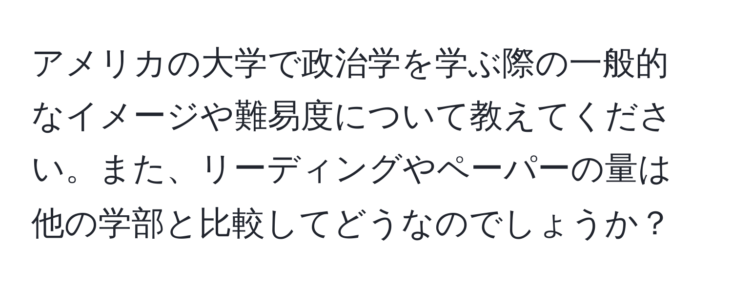 アメリカの大学で政治学を学ぶ際の一般的なイメージや難易度について教えてください。また、リーディングやペーパーの量は他の学部と比較してどうなのでしょうか？