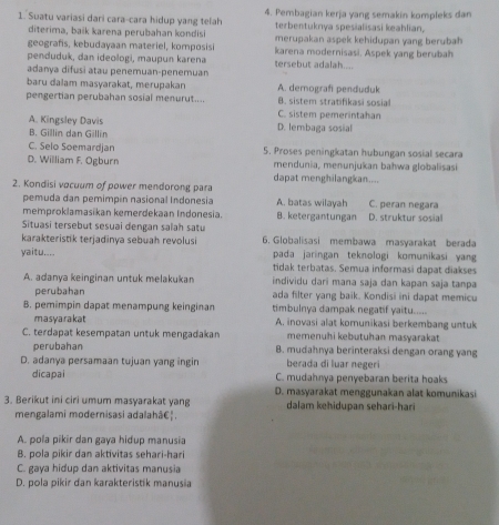 Suatu variasi dari cara-cara hidup yang telah 4. Pembagian kerja yang semakin kompleks dan
terbentuknya spesialisasi keahlian,
diterima, baïk karena perubahan kondisi merupakan aspek kehidupan yang berubah
geografis, kebudayaan materiel, komposisi karena modernisasi. Aspek yang berubah
penduduk, dan ideologi, maupun karena tersebut adalah....
adanya difusi atau penemuan-penemuan
baru dalam masyarakat, merupakan A. demografi penduduk
pengertian perubahan sosial menurut.... B. sistem stratifikasi sosial
C. sistem pemerintahan
A. Kingsley Davis D. lembaga sosial
B. Gillin dan Gillin
C. Selo Soemardjan 5. Proses peningkatan hubungan sosial secara
D. William F. Ogburn mendunia, menunjukan bahwa globalisasi
dapat menghilangkan....
2. Kondisi vocuum of power mendorong para
pemuda dan pemimpin nasional Indonesia A. batas wilayah C. peran negara
memproklamasikan kemerdekaan Indonesia. B. ketergantungan D. struktur sosial
Situasi tersebut sesuai dengan salah satu
karakteristik terjadinya sebuah revolusi 6. Globalisasi membawa masyarakat berada
yaitu.... pada jaringan teknologi komunikasi yang
tidak terbatas. Semua informasi dapat diakses
A. adanya keinginan untuk melakukan individu dari mana saja dan kapan saja tanpa
perubahan ada filter yang baik. Kondisi ini dapat memicu
B. pemimpin dapat menampung keinginan timbulnya dampak negatif yaitu.....
masyarakat A. inovasi alat komunikasi berkembang untuk
C. terdapat kesempatan untuk mengadakan memenuhi kebutuhan masyarakat 
perubahan B. mudahnya berinteraksi dengan orang yang
D. adanya persamaan tujuan yang ingin berada di luar negeri
dicapai C. mudahnya penyebaran berita hoaks
D. masyarakat menggunakan alat komunikasi
3. Berikut ini ciri umum masyarakat yang dalam kehidupan sehari-hari
mengalami modernisasi adalahâ€↑.
A. pola pikir dan gaya hidup manusia
B. pola pikir dan aktivitas sehari-hari
C. gaya hidup dan aktivitas manusia
D. pola pikir dan karakteristik manusia