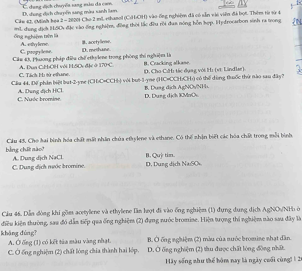 C. dung dịch chuyển sang màu da cam. CaC:
D. dung dịch chuyển sang màu xanh lam.
Câu 42. (Minh họa 2 - 2020) Cho 2 mL ethanol (C₂H₅OH) vào ống nghiệm đã có sẵn vài viên đá bọt. Thêm từ từ 4
mL dung dịch H₂SO₄ đặc vào ống nghiệm, đồng thời lắc đều rồi đun nóng hỗn hợp. Hydrocarbon sinh ra trong
ống nghiệm trên là
A. ethylene. B. acetylene.
C. propylene. D. methane.
Câu 43. Phương pháp điều chế ethylene trong phòng thí nghiệm là
A. Đun C₂H₅OH với H₂SO₄ đặc ở 170°C. B. Cracking alkane.
C. Tách H2 từ ethane. D. Cho C₂H₂ tác dụng với H₂ (xt: Lindlar).
Câu 44. Để phân biệt but-2-yne (CH₃C=CCH₃) với but-1-yne (HC=CCH₂CH₃) có thể dùng thuốc thử nào sau đây?
A. Dung dịch HCl. B. Dung dịch AgNO₃/NH₃.
C. Nước bromine. D. Dung dịch KMnO₄.
Câu 45. Cho hai bình hóa chất mất nhãn chứa ethylene và ethane. Có thể nhận biết các hóa chất trong mỗi bình
bằng chất nào?
A. Dung dịch NaCl. B. Quỳ tím.
C. Dung dịch nước bromine. D. Dung dịch Na₂SO₄.
Câu 46. Dẫn dòng khí gồm acetylene và ethylene lần lượt đi vào ống nghiệm (1) đựng dung dịch AgNO₃/NH ở
kiêu kiện thường, sau đó dẫn tiếp qua ống nghiệm (2) đựng nước bromine. Hiện tượng thí nghiệm nào sau đây là
không đúng?
A. Ở ống (1) có kết tủa màu vàng nhạt. B Ở ống nghiệm (2) màu của nước bromine nhạt dần.
C. Ở ống nghiệm (2) chất lóng chia thành hai lớp. D. Ở ống nghiệm (2) thu được chất lỏng đồng nhất.
Hy sống như thể hôm nay là ngày cuối cùng! | 26