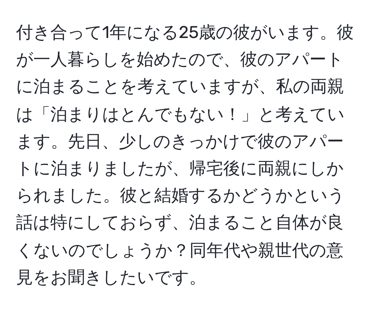 付き合って1年になる25歳の彼がいます。彼が一人暮らしを始めたので、彼のアパートに泊まることを考えていますが、私の両親は「泊まりはとんでもない！」と考えています。先日、少しのきっかけで彼のアパートに泊まりましたが、帰宅後に両親にしかられました。彼と結婚するかどうかという話は特にしておらず、泊まること自体が良くないのでしょうか？同年代や親世代の意見をお聞きしたいです。