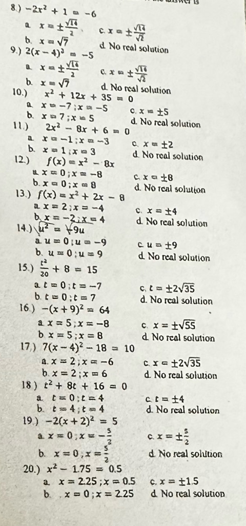 8.) -2x^2+1=-6
a x=±  sqrt(14)/2  C. x=±  sqrt(14)/sqrt(2) 
b. x=sqrt(7)
9.) 2(x-4)^3=-5 d No real solution
a x=±  sqrt(14)/2  C. x=±  sqrt(14)/sqrt(2) 
b. x=sqrt(7) d. No real solution
10.) x^2+12x+35=0
x=-7;x=-5 c. x=± 5
b. x=7;x=5
11.) 2x^2-8x+6=0 d. No real solution
a. x=-1;x=-3 C x=± 2
b. x=1;x=3 d. No real solution
12.) f(x)=x^2-8x
u x=0;x=-8 C x=± 8
b. x=0;x=8 d. No real solution
13.) f(x)=x^2+2x-8
a x=2;x=-4 c. x=± 4
b x=-2;x=4 d. No real solution
14.) u^2=-9u
a u=0;u=-9 C u=± 9
b. u=0;u=9 d. No real solution
15.)  t^2/20 +8=15
a t=0;t=-7 C t=± 2sqrt(35)
b. t=0;t=7 d. No real solution
16.) -(x+9)^2=64
a x=5;x=-8 C x=± sqrt(55)
b x=5;x=8 d. No real solution
17,) 7(x-4)^2-18=10
A. x=2;x=-6 C. x=± 2sqrt(35)
b x=2;x=6 d. No real solution
18 ) t^2+8t+16=0
a t=0;t=4 C t=± 4
b. t=4;t=4 d. No real solution
19.) -2(x+2)^2=5
a. x=0;x=- 5/2  C. x=±  5/2 
b. x=0,x= 5/2  d. No real solution
20.) x^2-1.75=0.5
a. x=2.25;x=0.5 C. x=± 1.5
b. x=0;x=2.25 d. No real solution