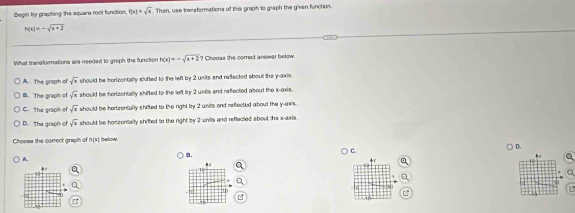 Begin by graphing the square root function, f(x)=sqrt(x). Then, use transformations of this graph to graph the given function.
h(x)=-sqrt(x+2)
What transformations are needed to graph the function h(x)=-sqrt(x+2) ? Choose the correct answer below.
A. The graph of sqrt(x) should be horizontally shifted to the left by 2 units and reflected about the y-axis.
B. The graph of sqrt(x) should be horizontally shifted to the left by 2 units and reflected about the x-axis.
C. The graph of sqrt(x) should be horizontally shifted to the right by 2 units and reflected about the y-axis.
D. The graph of sqrt(x) should be horizontally shifted to the right by 2 units and reflected about the x-axis.
Choose the correct graph of h(x) below.
C.
D.
A.
B.
a
Ay
2