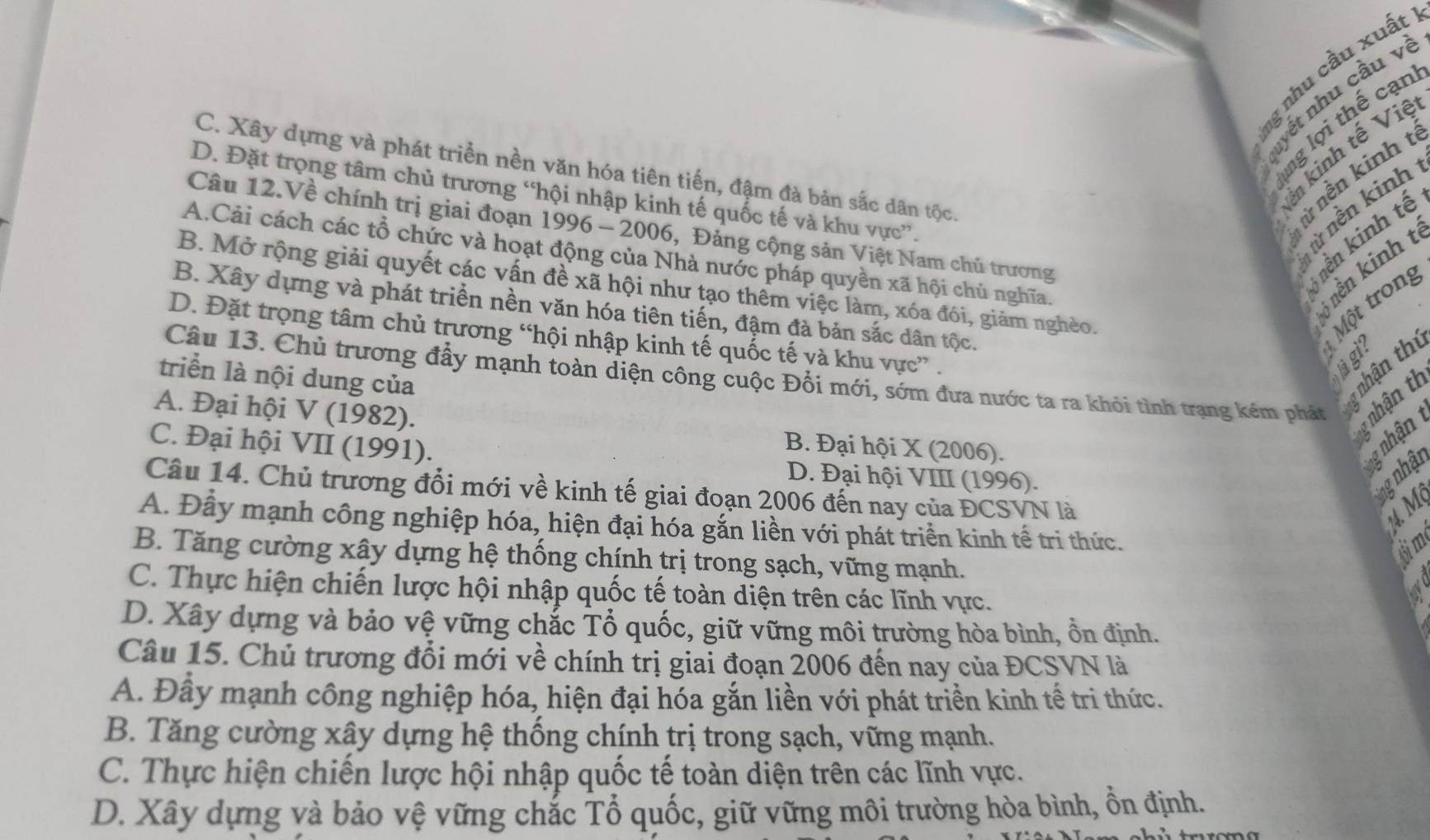 nhu cầu xuất
nyết nhu cầu về
ng lợi thế cạn
in kinh tế Việ
C. Xây dựng và phát triển nền văn hóa tiên tiến, đậm đà bản sắc dân tộc.
nừ nền kinh t
D. Đặt trọng tâm chủ trương “hội nhập kinh tế quốc tế và khu vực”.
từ nền kinh
Câu 12.Về chính trị giai đoạn 1996 - 2006, Đảng cộng sản Việt Nam chủ trương
nền kinh tế
A.Cải cách các tổ chức và hoạt động của Nhà nước pháp quyền xã hội chủ nghĩa.
5 nền kinh t
B. Xây dựng và phát triển nền văn hóa tiên tiến, đậm đà bản sắc dân tộc.   Một trong
B. Mở rộng giải quyết các vấn đề xã hội như tạo thêm việc làm, xóa đói, giảm nghèo.
D. Đặt trọng tâm chủ trương “hội nhập kinh tế quốc tế và khu vực” .
Sh
triển là nội dung của
Câu 13. Chủ trương đầy mạnh toàn điện công cuộc Đổi mới, sớm đưa nước ta ra khỏi tình trạng kém phát
y nhận thị
g nhận t
A. Đại hội V (1982). B. Đại hội X (2006).
g nhận
C. Đại hội VII (1991). D. Đại hội VIII (1996).
ng nhật
Câu 14. Chủ trương đổi mới về kinh tế giai đoạn 2006 đến nay của ĐCSVN là
14M
A. Đây mạnh công nghiệp hóa, hiện đại hóa gắn liền với phát triển kinh tế tri thức.
6im
B. Tăng cường xây dựng hệ thống chính trị trong sạch, vững mạnh.
C. Thực hiện chiến lược hội nhập quốc tế toàn diện trên các lĩnh vực.
D. Xây dựng và bảo vệ vững chắc Tổ quốc, giữ vững môi trường hòa bình, ồn định.
Câu 15. Chủ trương đổi mới về chính trị giai đoạn 2006 đến nay của ĐCSVN là
A. Đây mạnh công nghiệp hóa, hiện đại hóa gắn liền với phát triền kinh tế tri thức.
B. Tăng cường xây dựng hệ thống chính trị trong sạch, vững mạnh.
C. Thực hiện chiến lược hội nhập quốc tế toàn diện trên các lĩnh vực.
D. Xây dựng và bảo vệ vững chắc Tổ quốc, giữ vững môi trường hòa bình, ồn định.