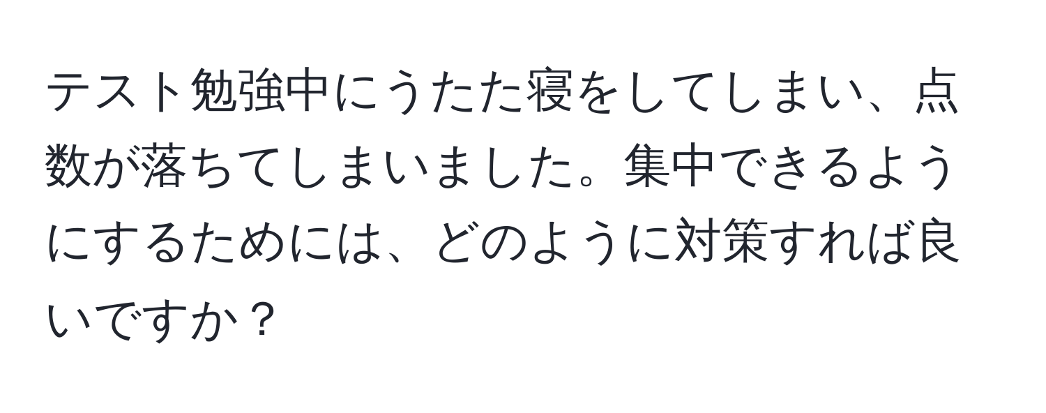 テスト勉強中にうたた寝をしてしまい、点数が落ちてしまいました。集中できるようにするためには、どのように対策すれば良いですか？