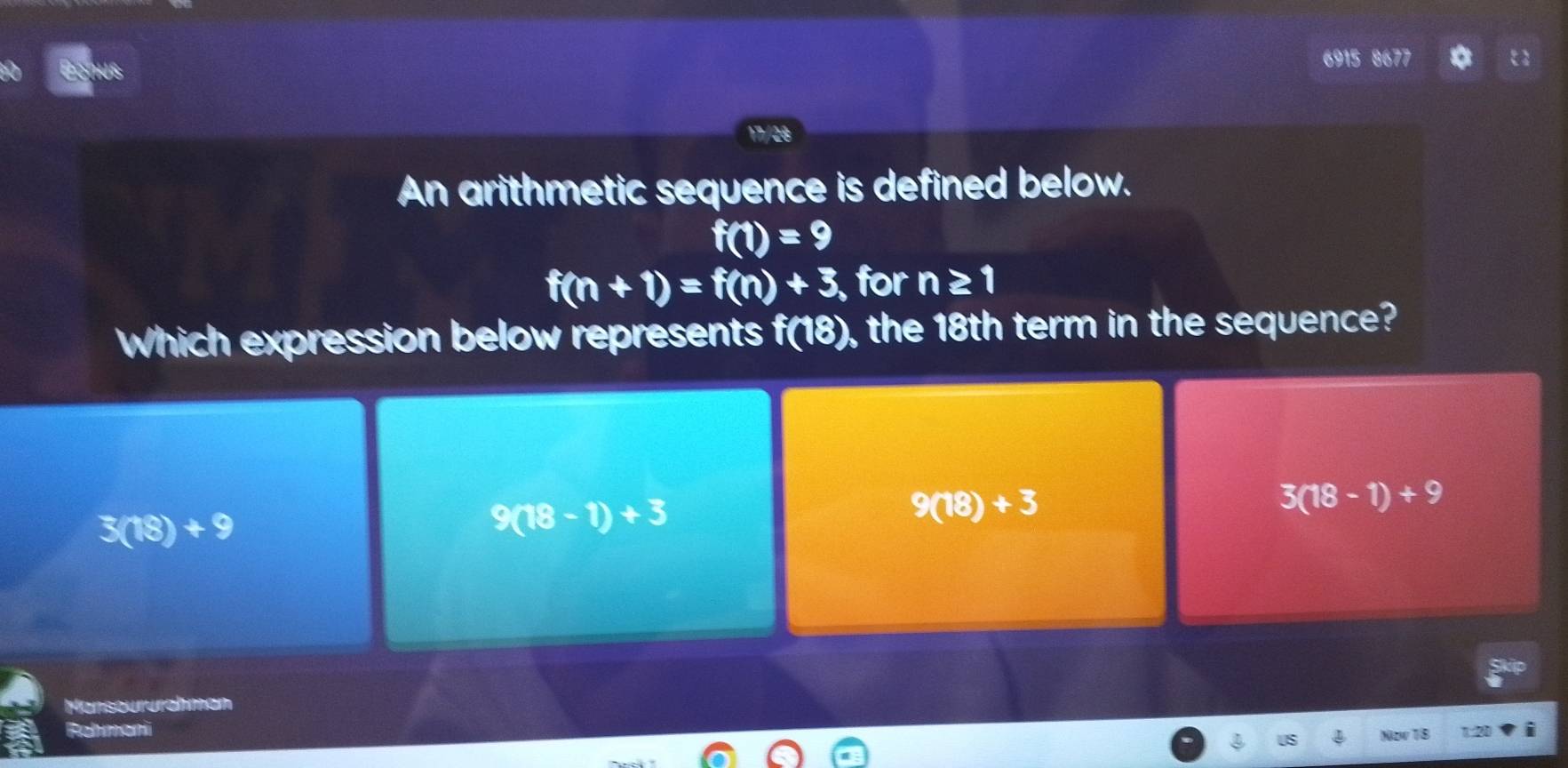 6915 8677
17/28
An arithmetic sequence is defined below.
f(1)=9
f(n+1)=f(n)+3, , for n≥ 1
Which expression below represents f(18) , the 18th term in the sequence?
3(18-1)+9
3(18)+9
9(18-1)+3
9(18)+3
Manseururahman
Rehman i
Nov TB 120