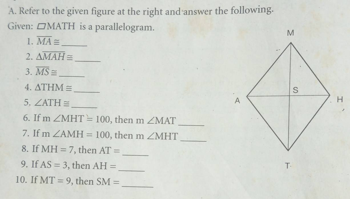 Refer to the given figure at the right and answer the following. 
Given: □ MATH is a parallelogram. 
1. overline MA≌ _ 
2. △ overline MAH≌ _ 
3. overline MS≌ _ 
4. △ THM≌ _ 
5. ∠ ATH≌ _ 
6. If m∠ MHT=100 , then m ∠ MAT
_ 
_ 
7. If m∠ AMH=100 , then m ∠ MHT
_ 
8. If MH=7 , then AT=
_ 
9. If AS=3 , then AH=
10. If MT=9 , then SM=
_