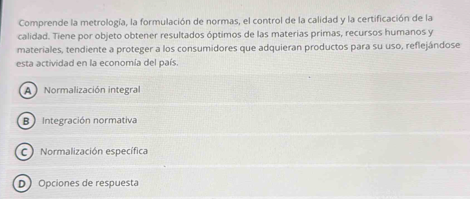 Comprende la metrología, la formulación de normas, el control de la calidad y la certificación de la
calidad. Tiene por objeto obtener resultados óptimos de las materias primas, recursos humanos y
materiales, tendiente a proteger a los consumidores que adquieran productos para su uso, reflejándose
esta actividad en la economía del país.
A Normalización integral
B Integración normativa
C Normalización específica
D Opciones de respuesta