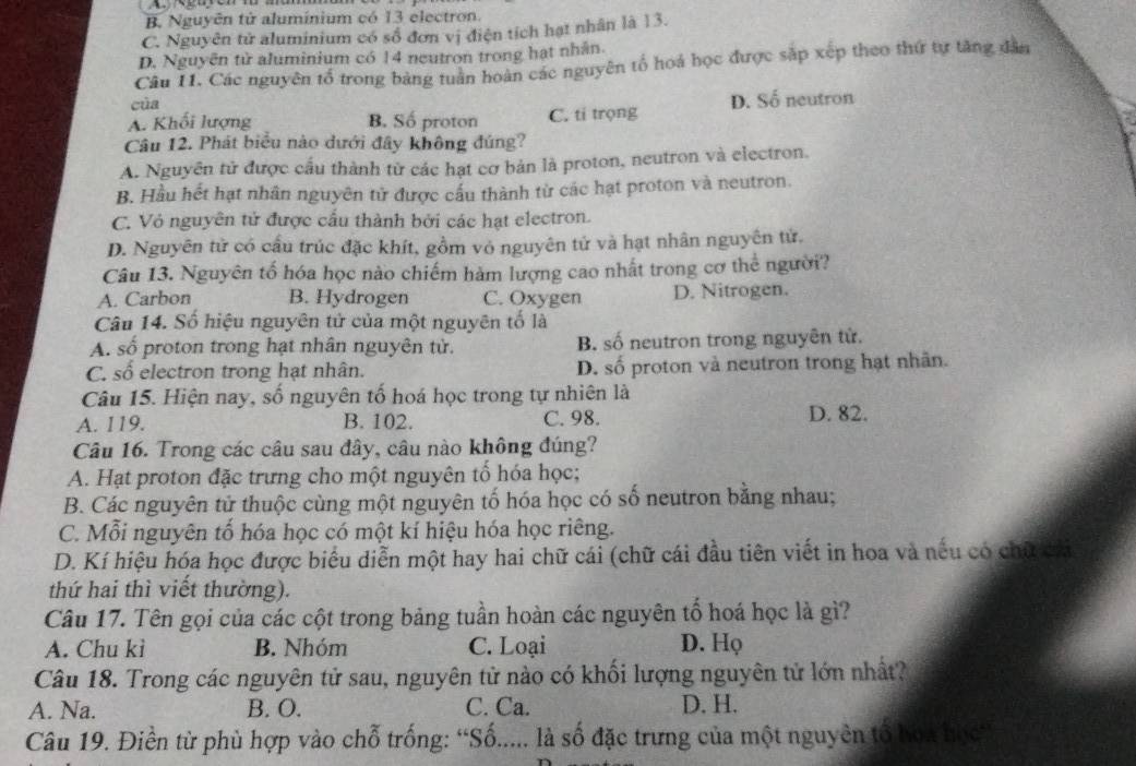 B. Nguyên tử aluminium có 13 electron.
C. Nguyên tử aluminium có số đơn vị điện tích hạt nhân là 13.
D. Nguyên từ aluminium có 14 neutron trong hạt nhân.
Câu 11. Các nguyên tổ trong bảng tuần hoàn các nguyên tổ hoá học được sắp xếp theo thứ tự tăng dân
của
A. Khối lượng B. Số proton C. ti trọng D. Số neutron
Câu 12. Phát biểu nào dưới đây không đúng?
A. Nguyên tử được cầu thành từ các hạt cơ bản là proton, neutron và electron.
B. Hầu hết hạt nhân nguyên tử được cấu thành từ các hạt proton và neutron.
C. Vỏ nguyên tử được cầu thành bởi các hạt electron.
D. Nguyên tử có cầu trúc đặc khít, gồm vỏ nguyên tử và hạt nhân nguyên tử.
Câu 13. Nguyên tố hóa học nào chiếm hàm lượng cao nhất trong cơ thể người?
A. Carbon B. Hydrogen C. Oxygen D. Nitrogen.
Câu 14. Số hiệu nguyên tử của một nguyên tố là
A. số proton trong hạt nhân nguyên tử. B. số neutron trong nguyên tử.
C. số electron trong hạt nhân. D. số proton và neutron trong hạt nhân.
Câu 15. Hiện nay, số nguyên tố hoá học trong tự nhiên là
A. 119. B. 102. C. 98. D. 82.
Câu 16. Trong các câu sau đây, câu nào không đúng?
A. Hạt proton đặc trưng cho một nguyên tổ hóa học;
B. Các nguyên tử thuộc cùng một nguyên tố hóa học có số neutron bằng nhau;
C. Mỗi nguyên tố hóa học có một kí hiệu hóa học riêng.
D. Kí hiệu hóa học được biểu diễn một hay hai chữ cái (chữ cái đầu tiên viết in hoa và nếu có chữ chi
thứ hai thì viết thường).
Câu 17. Tên gọi của các cột trong bảng tuần hoàn các nguyên tố hoá học là gì?
A. Chu kì B. Nhóm C. Loại D. Họ
Câu 18. Trong các nguyên tử sau, nguyên tử nào có khối lượng nguyên tử lớn nhất?
A. Na. B. O. C. Ca. D. H.
Câu 19. Điền từ phù hợp vào chỗ trống: “Số..... là số đặc trưng của một nguyên tổ bọa học