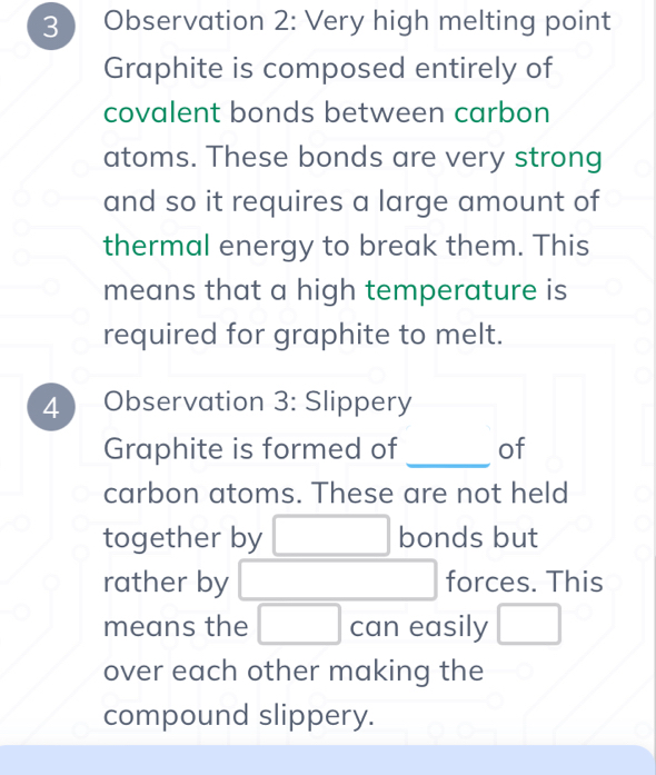 Observation 2: Very high melting point 
Graphite is composed entirely of 
covalent bonds between carbon 
atoms. These bonds are very strong 
and so it requires a large amount of 
thermal energy to break them. This 
means that a high temperature is 
required for graphite to melt. 
4 Observation 3: Slippery 
Graphite is formed of _of 
carbon atoms. These are not held 
together by □ bonds but 
rather by □ forces. This 
means the □ can easily □ 
over each other making the 
compound slippery.