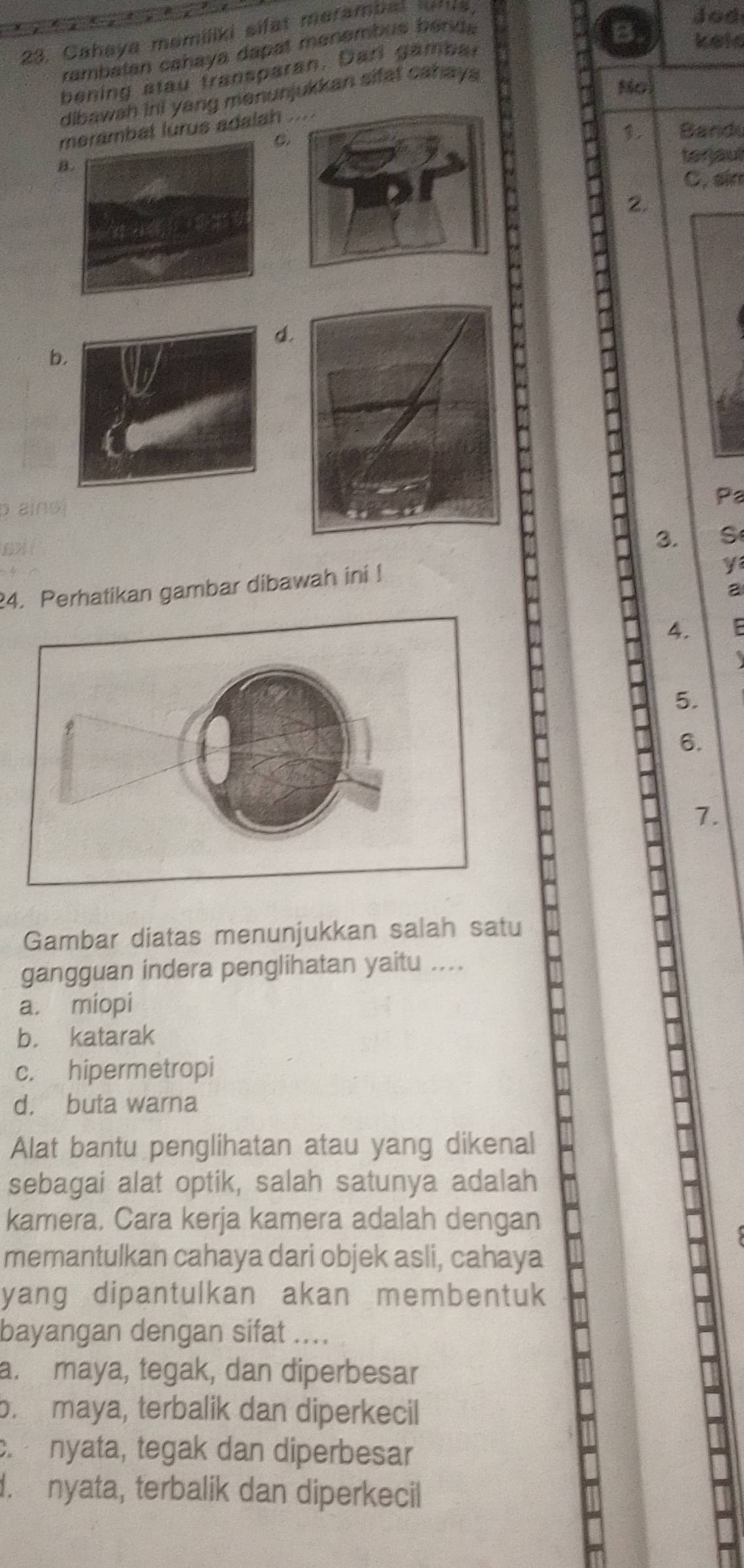 Cahaya memiliki sifat merambet tor s
Jod
rambatan cahaya dapat manembus bénda
B keld
bening atau transparan. Darl gambal
dibawah ini yang menunjukkan sifat cahay 
No
merambat lurus adalah 
C.
, Band
a.terjaut
C. air
2.
d.
b
p aino
Pa
3. S
24. Perhatikan gambar dibawah ini !
y
a
4.
5.
6.
1.
Gambar diatas menunjukkan salah satu
gangguan indera penglihatan yaitu ....
a. miopi
b. katarak
c. hipermetropi
d. buta warna
Alat bantu penglihatan atau yang dikenal
sebagai alat optik, salah satunya adalah
kamera, Cara kerja kamera adalah dengan
memantulkan cahaya dari objek asli, cahaya
yang dipantulkan akan membentuk
bayangan dengan sifat ....
a. maya, tegak, dan diperbesar
b. maya, terbalik dan diperkecil
c. nyata, tegak dan diperbesar. nyata, terbalik dan diperkecil