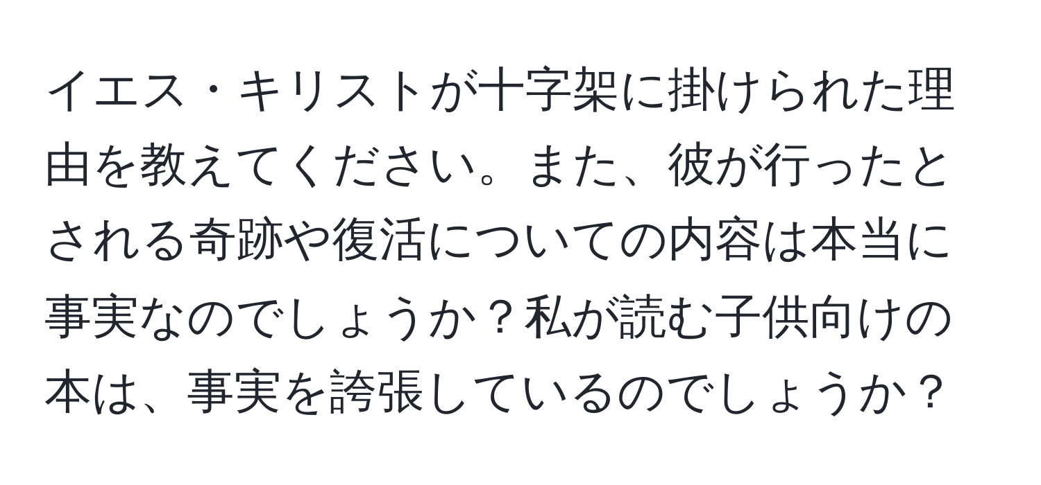 イエス・キリストが十字架に掛けられた理由を教えてください。また、彼が行ったとされる奇跡や復活についての内容は本当に事実なのでしょうか？私が読む子供向けの本は、事実を誇張しているのでしょうか？