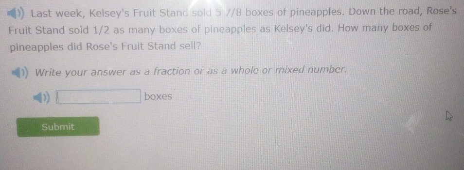 Last week, Kelsey's Fruit Stand sold 5 7/8 boxes of pineapples. Down the road, Rose's 
Fruit Stand sold 1/2 as many boxes of pineapples as Kelsey's did. How many boxes of 
pineapples did Rose's Fruit Stand sell? 
Write your answer as a fraction or as a whole or mixed number. 
D □ boxes 
Submit