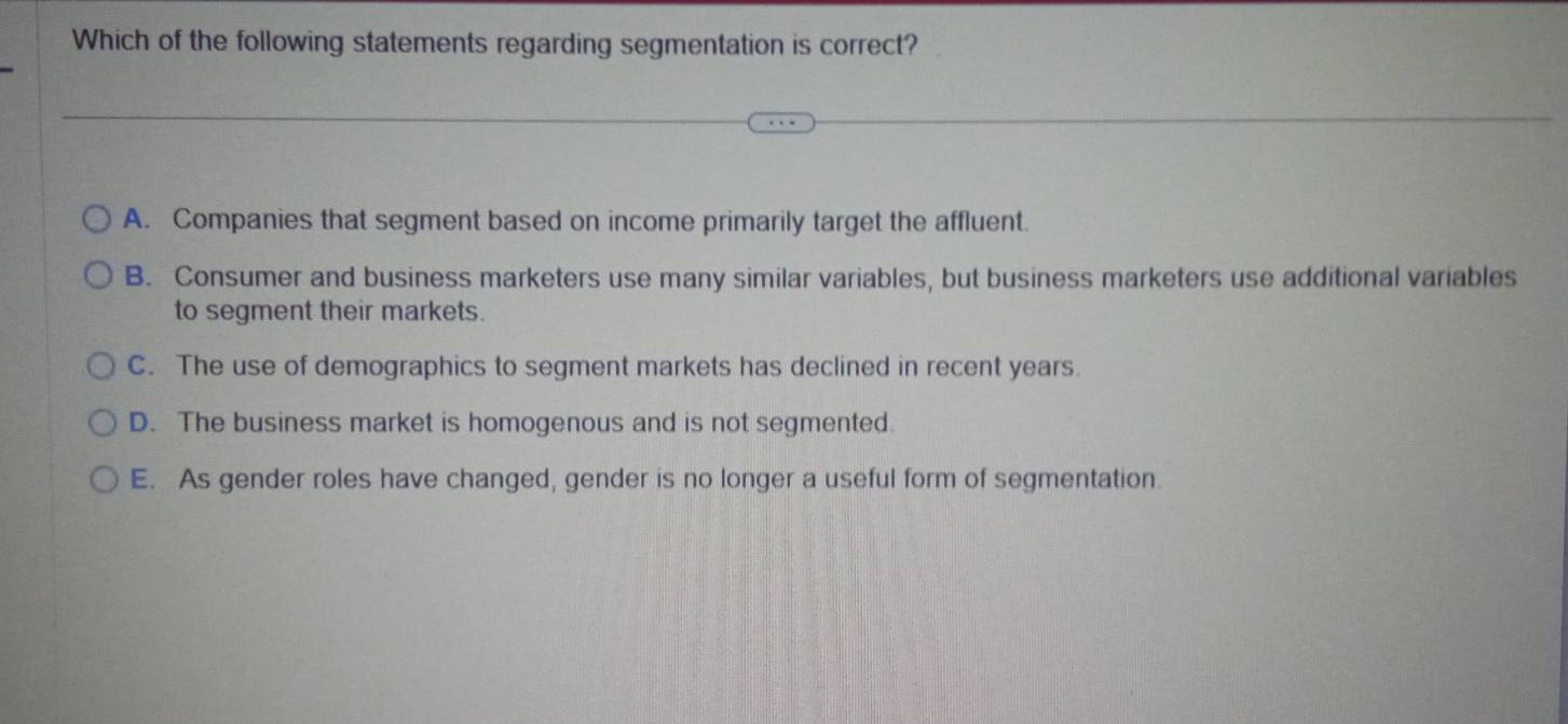 Which of the following statements regarding segmentation is correct?
A. Companies that segment based on income primarily target the affluent.
B. Consumer and business marketers use many similar variables, but business marketers use additional variables
to segment their markets.
C. The use of demographics to segment markets has declined in recent years.
D. The business market is homogenous and is not segmented.
E. As gender roles have changed, gender is no longer a useful form of segmentation.