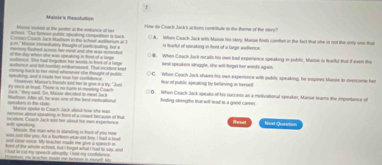 Maisie's Resolution
How do Coach Jack's actions contribute to the theme of the story?
Maisie looked at the poster at the entrance of her
school. "Our famous public speaking competition is back.
Contact Coach Jack Madison in the school auditorium at 3 A. When Coach Jack tells Maisie his story, Maisie finds comfort in the fact that she is not the only one that
p.m." Maisie immediately thought of participating, but a is fearful of speaking in front of a large audience.
memory Bashed across her mind and she was reminded 
of the day when she was speaking in front of a large B. When Coach Jack recalls his own bad experience speaking in public, Maisie is fearful that if even the
audience. She had forgotten her words in front of a large best speakers struggle, she will forget her words again.
audience and felt horribly embarrassed. That incident kept
coming back to her mind whenever she thought of public C. When Coach Jack shares his own experience with public speaking, he inspires Maisie to overcome her
speaking, and it made her lose her confidence fear of public speaking by believing in herself.
However, Maisie's friends told her to give it a try. "Just
try once at least. There is no harm in meeting Coach
Jack," they said. So, Maisie decided to meet Jack D. When Coach Jack speaks of his success as a motivational speaker, Maisie learns the importance of
Madison. After all, he was one of the best motivational finding strengths that will lead to a good career.
speakers in the state.
Maisie spoke to Coach Jack about how she was
nervous about speaking in front of a crowd because of that Reset Next Question
incident. Coach Jack told her about his own experience
with speaking.
"Maisie, the man who is standing in front of you now
was just like you. As a fourteen-year-old boy, I had a loud
and clear voice. My teacher made me give a speech in
front of the whole school, but I forgot what I had to say, and
I had to cut my speech abruptly. I lost my confidence.
However, my teacher made me believe in myself. My