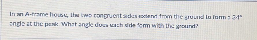 In an A-frame house, the two congruent sides extend from the ground to form a 34°
angle at the peak. What angle does each side form with the ground?