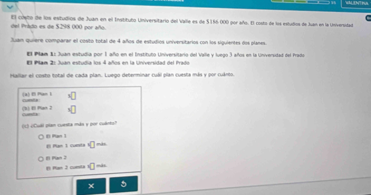 VALENTINA
El costo de los estudios de Juan en el Instituto Universitario del Valle es de $186 000 por año. El costo de los estudios de Juan en la Universidad
del Prado es de $298 000 por año.
Juan quiere comparar el costo total de 4 años de estudios universitarios con los siguientes dos planes.
Ell Plan 1: Juan estudia por1 año en el Instituto Universitario del Valle y luego 3 años en la Universidad del Prado
Ell Plan 2: Juan estudia los 4 años en la Universidad del Prado
Hallar el costo total de cada plan. Luego determinar cuál plan cuesta más y por cuánto.
(a) El Plam 1 s□ 
cunsta :
(b) El Plan 2 □ 
cursa 
(c) ¿Cuáil plan cuesta más y por cuánto?
El Pan 1
El Plan 1 cuesta s□ más
El Plan 2
El Plan 2 cuesta * □ más
5