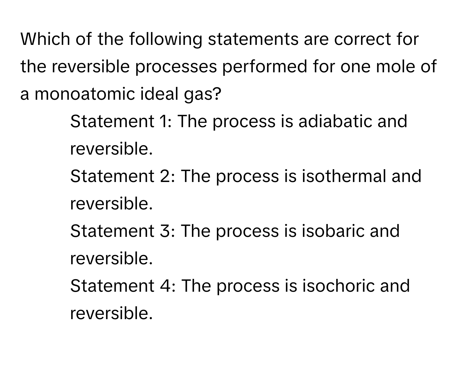 Which of the following statements are correct for the reversible processes performed for one mole of a monoatomic ideal gas? 
1) Statement 1: The process is adiabatic and reversible. 
2) Statement 2: The process is isothermal and reversible. 
3) Statement 3: The process is isobaric and reversible. 
4) Statement 4: The process is isochoric and reversible.