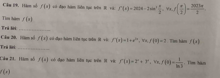 Hàm số f(x) có đạo hàm liên tục trên R và: f'(x)=2024-2sin^2 x/2 , forall x, f( π /2 )= 2023π /2 . 
Tìm hàm f(x)
Trã lời:_ 
Câu 20. Hàm số f(x) có đạo hàm liên tục trên R và: f'(x)=1+e^(2x), forall x, f(0)=2. Tìm hàm f(x)
Trả lời:_ 
Câu 21. Hàm số f(x) có đạo hàm liên tục trên R và: f'(x)=2^x+3^x, forall x, f(0)= 1/ln 3 . Tìm hàm
f(x)