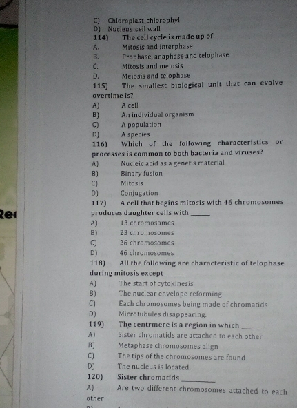 C) Chloroplast chlorophyl
D) Nucleus_cell wall
114) The cell cycle is made up of
A. 7 Mitosis and interphase
B. Prophase, anaphase and telophase
C. Mitosis and meiosis
D. Meiosis and telophase
115) The smallest biological unit that can evolve
overtime is?
A) A cell
B) An individual organism
C) A population
D) A species
116) Which of the following characteristics or
processes is common to both bacteria and viruses?
A) Nucleic acid as a genetis material
B) Binary fusion
C] Mitosis
D] Conjugation
117) A cell that begins mitosis with 46 chromosomes
Re produces daughter cells with_
A) 13 chromosomes
B) 23 chromosomes
C) 26 chromosomes
D) 46 chromosomes
118) All the following are characteristic of telophase
during mitosis except_
A) The start of cytokinesis
B) The nuclear envelope reforming
CJ Each chromosomes being made of chromatids
D) Microtubules disappearing.
119) The centrmere is a region in which
_
A) Sister chromatids are attached to each other
B) Metaphase chromosomes align
C) The tips of the chromosomes are found
D] The nucleus is located.
120) Sister chromatids
_
A) Are two different chromosomes attached to each
other