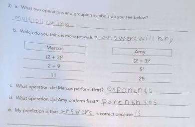 What two operations and grouping symbols do you see below?
_
_
b. Which do you think is more powerful?
Marcos Amy
(2+3)^2
(2+3)^2
2+9
_
5^2
_
11
_
25
_
c. What operation did Marcos perform first?
_
d. What operation did Amy perform first?
_
e. My prediction is that is correct because
_