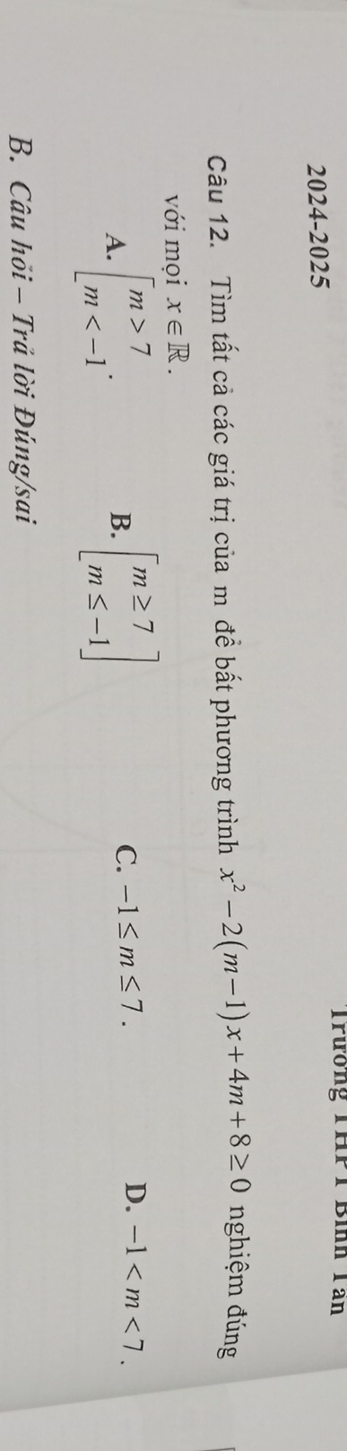 Trương THPT Bình Tần
2024-2025
Câu 12. Tìm tất cả các giá trị của m đề bất phương trình x^2-2(m-1)x+4m+8≥ 0 nghiệm đúng
với mọi x∈ R.
A. beginarrayl m>7 m . beginbmatrix m≥ 7 m≤ -1endbmatrix
B.
C. -1≤ m≤ 7. D. -1 . 
B. Câu hỏi - Trả lời Đúng/sai