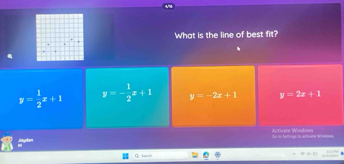 What is the line of best fit?
y= 1/2 x+1 y=- 1/2 x+1 y=-2x+1 y=2x+1
Activate Windows
Jayden Go to Settings to activate Windows.
M
Search 11/15/2024 512 PM