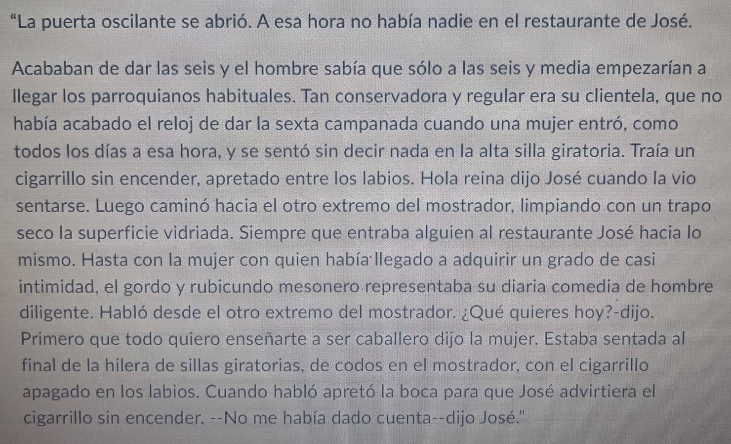 “La puerta oscilante se abrió. A esa hora no había nadie en el restaurante de José. 
Acababan de dar las seis y el hombre sabía que sólo a las seis y media empezarían a 
llegar los parroquianos habituales. Tan conservadora y regular era su clientela, que no 
había acabado el reloj de dar la sexta campanada cuando una mujer entró, como 
todos los días a esa hora, y se sentó sin decir nada en la alta silla giratoria. Traía un 
cigarrillo sin encender, apretado entre los labios. Hola reina dijo José cuando la vio 
sentarse. Luego caminó hacia el otro extremo del mostrador, limpiando con un trapo 
seco la superficie vidriada. Siempre que entraba alguien al restaurante José hacia lo 
mismo. Hasta con la mujer con quien había llegado a adquirir un grado de casi 
intimidad, el gordo y rubicundo mesonero representaba su diaria comedia de hombre 
diligente. Habló desde el otro extremo del mostrador. ¿Qué quieres hoy?-dijo. 
Primero que todo quiero enseñarte a ser caballero dijo la mujer. Estaba sentada al 
final de la hilera de sillas giratorias, de codos en el mostrador, con el cigarrillo 
apagado en los labios. Cuando habló apretó la boca para que José advirtiera el 
cigarrillo sin encender. --No me había dado cuenta--dijo José."