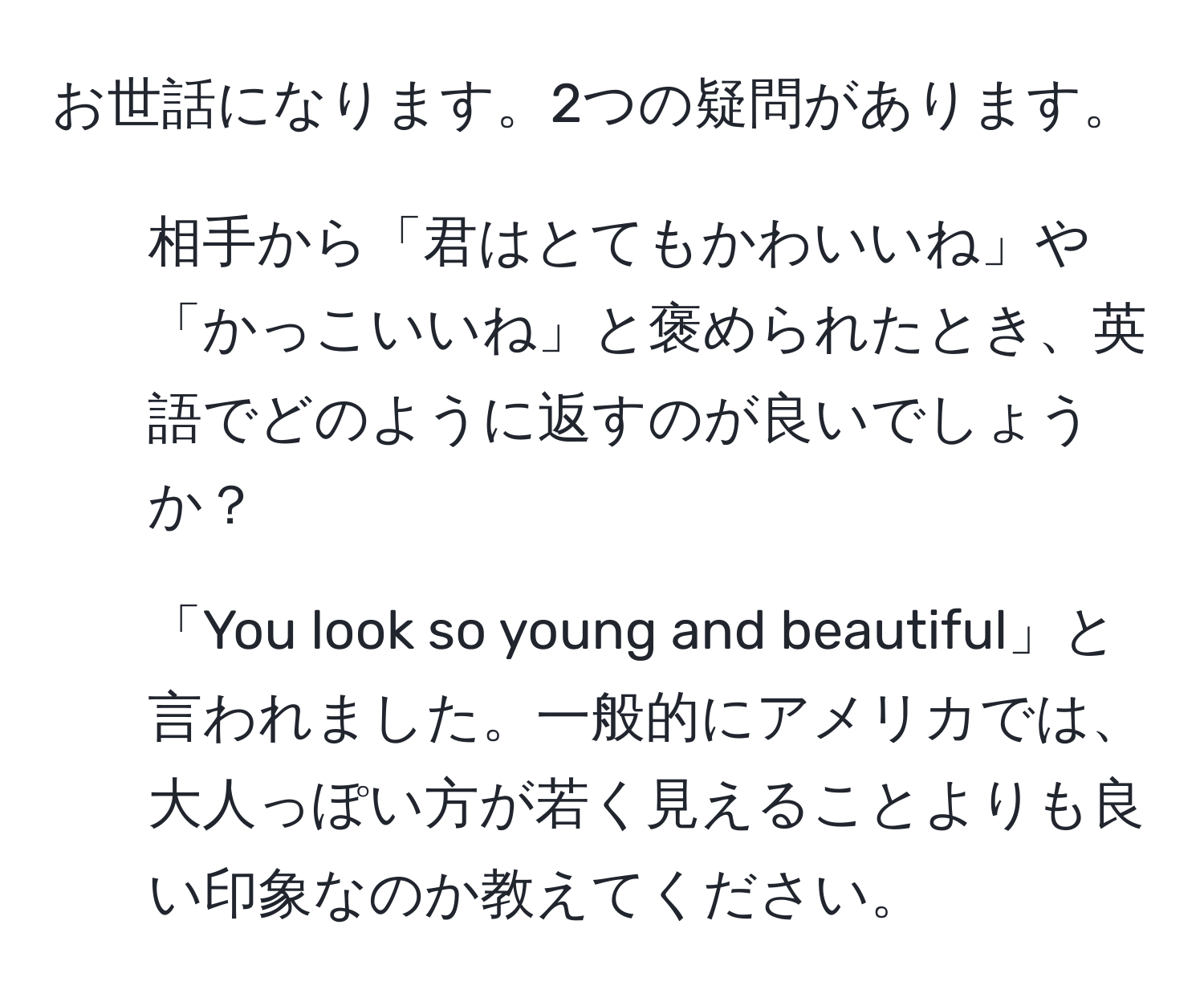 お世話になります。2つの疑問があります。

1. 相手から「君はとてもかわいいね」や「かっこいいね」と褒められたとき、英語でどのように返すのが良いでしょうか？
  
2. 「You look so young and beautiful」と言われました。一般的にアメリカでは、大人っぽい方が若く見えることよりも良い印象なのか教えてください。