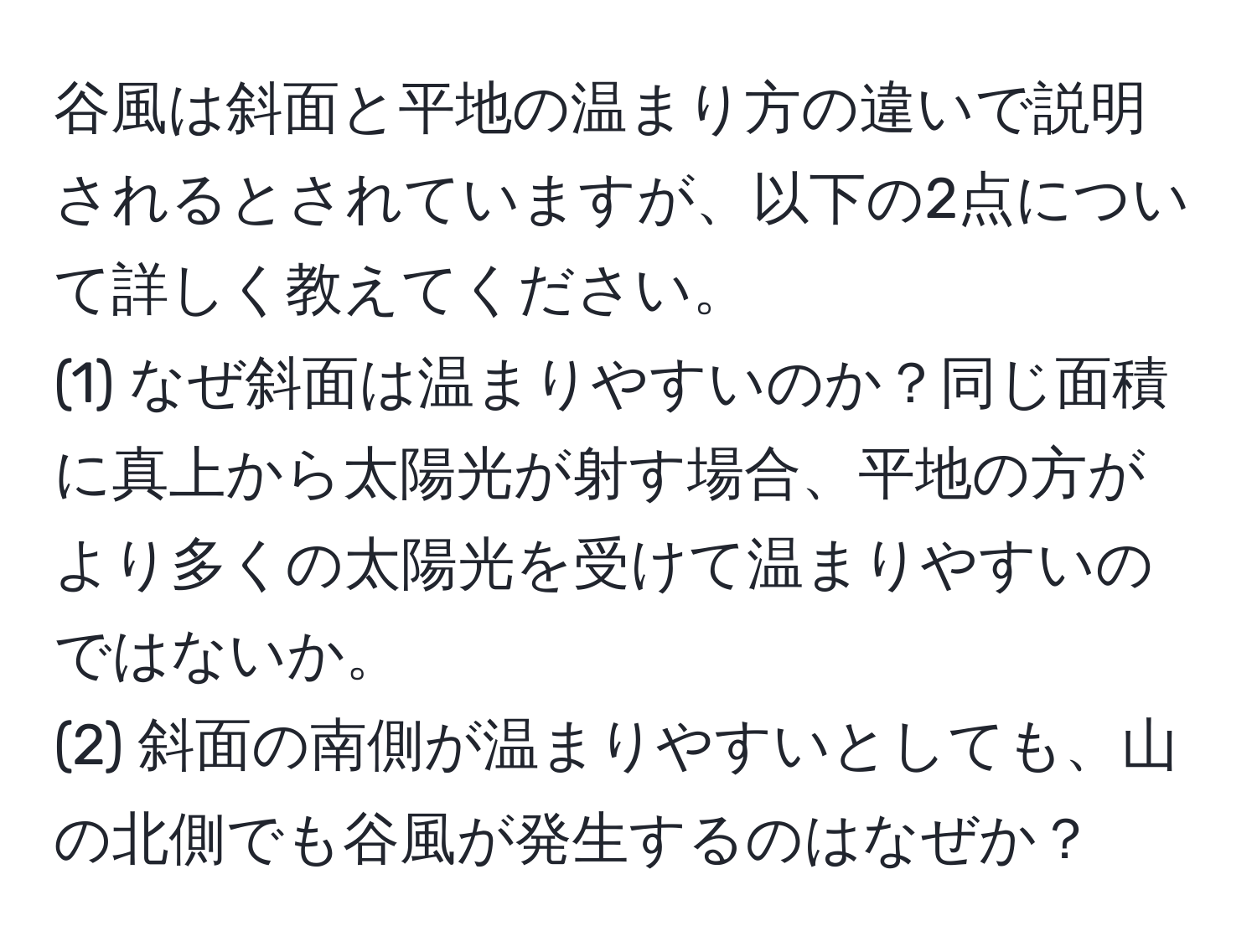 谷風は斜面と平地の温まり方の違いで説明されるとされていますが、以下の2点について詳しく教えてください。  
(1) なぜ斜面は温まりやすいのか？同じ面積に真上から太陽光が射す場合、平地の方がより多くの太陽光を受けて温まりやすいのではないか。  
(2) 斜面の南側が温まりやすいとしても、山の北側でも谷風が発生するのはなぜか？