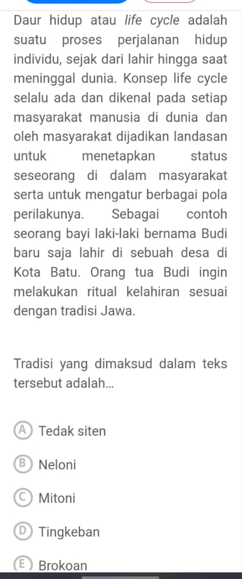 Daur hidup atau life cycle adalah
suatu proses perjalanan hidup
individu, sejak dari lahir hingga saat
meninggal dunia. Konsep life cycle
selalu ada dan dikenal pada setiap
masyarakat manusia di dunia dan
oleh masyarakat dijadikan landasan
untuk menetapkan status
seseorang di dalam masyarakat
serta untuk mengatur berbagai pola
perilakunya. Sebagai contoh
seorang bayi laki-laki bernama Budi
baru saja lahir di sebuah desa di
Kota Batu. Orang tua Budi ingin
melakukan ritual kelahiran sesuai
dengan tradisi Jawa.
Tradisi yang dimaksud dalam teks
tersebut adalah...
A Tedak siten
B Neloni
CMitoni
D Tingkeban
Brokoan