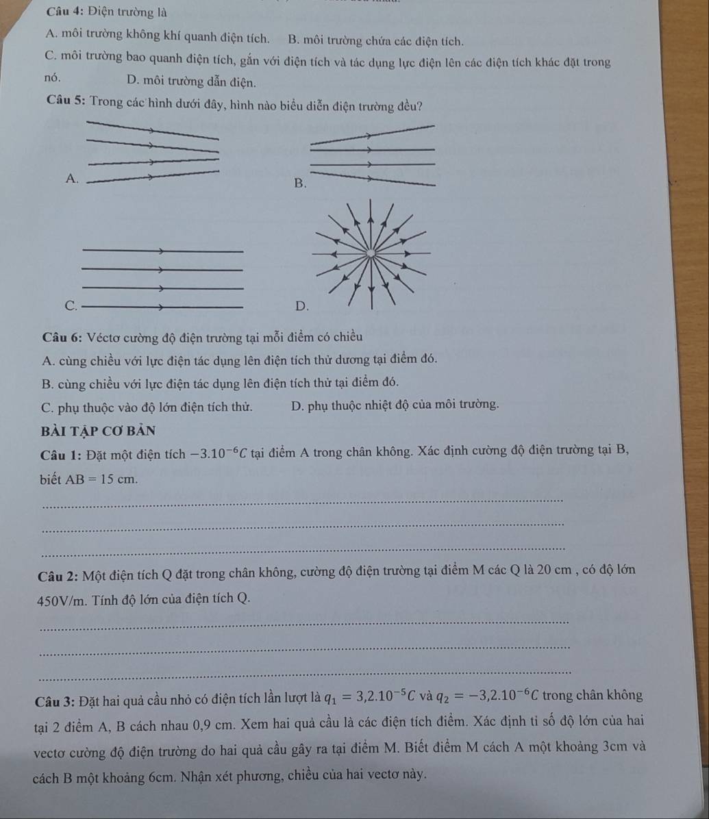 Điện trường là
A. môi trường không khí quanh điện tích. B. môi trường chứa các điện tích.
C. môi trường bao quanh điện tích, gắn với điện tích và tác dụng lực điện lên các điện tích khác đặt trong
nó. D. môi trường dẫn điện.
Câu 5: Trong các hình dưới đây, hình nào biểu diễn điện trường đều?
A.
B.
C.
Câu 6: Véctơ cường độ điện trường tại mỗi điểm có chiều
A. cùng chiều với lực điện tác dụng lên điện tích thử dương tại điểm đó.
B. cùng chiều với lực điện tác dụng lên điện tích thử tại điểm đó.
C. phụ thuộc vào độ lớn điện tích thử. D. phụ thuộc nhiệt độ của môi trường.
bài tập cơ bản
Câu 1:I Đặt một điện tích -3.10^(-6)C tại điểm A trong chân không. Xác định cường độ điện trường tại B,
biết AB=15cm.
_
_
_
Câu 2: Một điện tích Q đặt trong chân không, cường độ điện trường tại điểm M các Q là 20 cm , có độ lớn
450V/m. Tính độ lớn của điện tích Q.
_
_
_
Câu 3: Đặt hai quả cầu nhỏ có điện tích lần lượt là q_1=3,2.10^(-5)C và q_2=-3,2.10^(-6)C trong chân không
tại 2 điểm A, B cách nhau 0,9 cm. Xem hai quả cầu là các điện tích điểm. Xác định tỉ số độ lớn của hai
vectơ cường độ điện trường do hai quả cầu gây ra tại điểm M. Biết điểm M cách A một khoảng 3cm và
cách B một khoảng 6cm. Nhận xét phương, chiều của hai vectơ này.