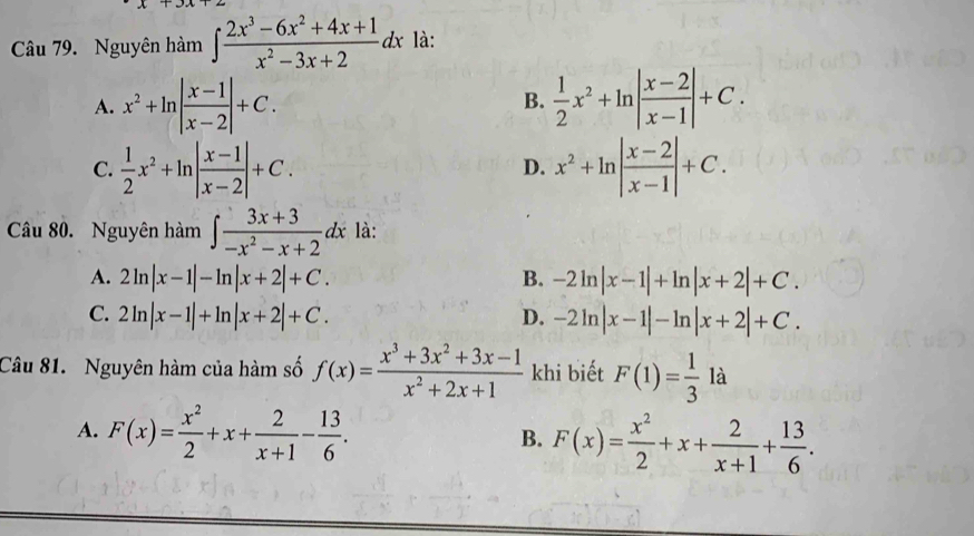 Nguyên hàm ∈t  (2x^3-6x^2+4x+1)/x^2-3x+2 dx là:
A. x^2+ln | (x-1)/x-2 |+C.  1/2 x^2+ln | (x-2)/x-1 |+C. 
B.
C.  1/2 x^2+ln | (x-1)/x-2 |+C. x^2+ln | (x-2)/x-1 |+C. 
D.
Câu 80. Nguyên hàm ∈t  (3x+3)/-x^2-x+2 dx là:
A. 2ln |x-1|-ln |x+2|+C. B. -2ln |x-1|+ln |x+2|+C.
C. 2ln |x-1|+ln |x+2|+C. D. -2ln |x-1|-ln |x+2|+C. 
Câu 81. Nguyên hàm của hàm số f(x)= (x^3+3x^2+3x-1)/x^2+2x+1  khi biết F(1)= 1/3  là
A. F(x)= x^2/2 +x+ 2/x+1 - 13/6 .
B. F(x)= x^2/2 +x+ 2/x+1 + 13/6 .