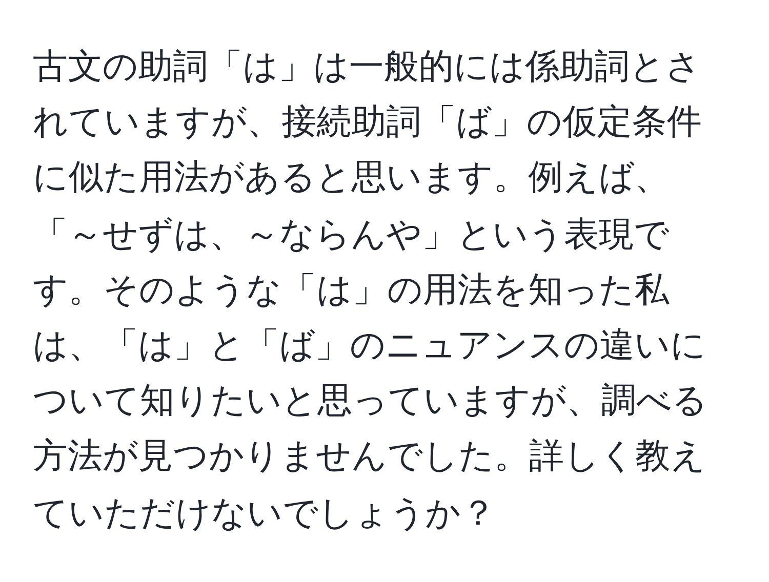 古文の助詞「は」は一般的には係助詞とされていますが、接続助詞「ば」の仮定条件に似た用法があると思います。例えば、「～せずは、～ならんや」という表現です。そのような「は」の用法を知った私は、「は」と「ば」のニュアンスの違いについて知りたいと思っていますが、調べる方法が見つかりませんでした。詳しく教えていただけないでしょうか？