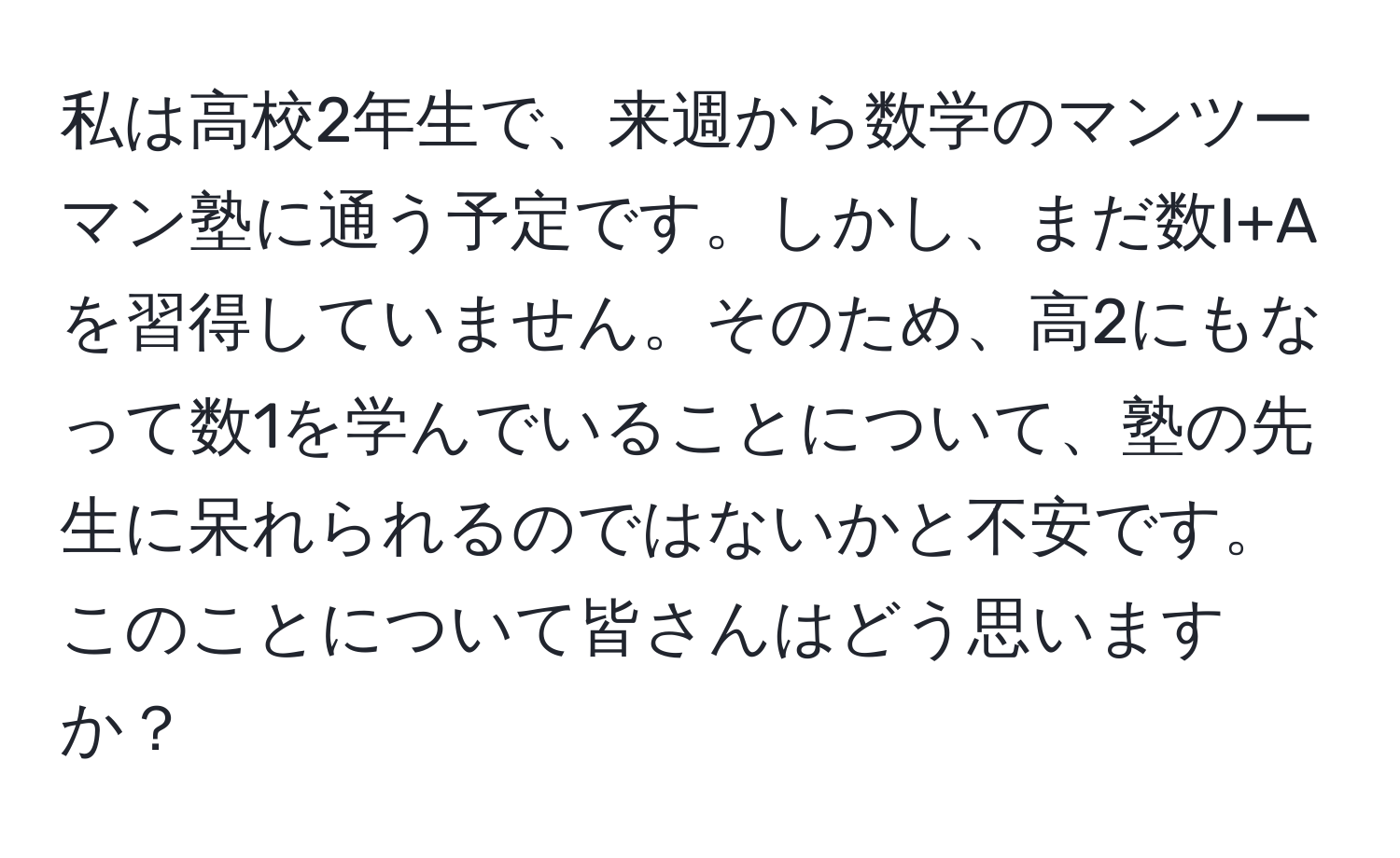 私は高校2年生で、来週から数学のマンツーマン塾に通う予定です。しかし、まだ数I+Aを習得していません。そのため、高2にもなって数1を学んでいることについて、塾の先生に呆れられるのではないかと不安です。このことについて皆さんはどう思いますか？