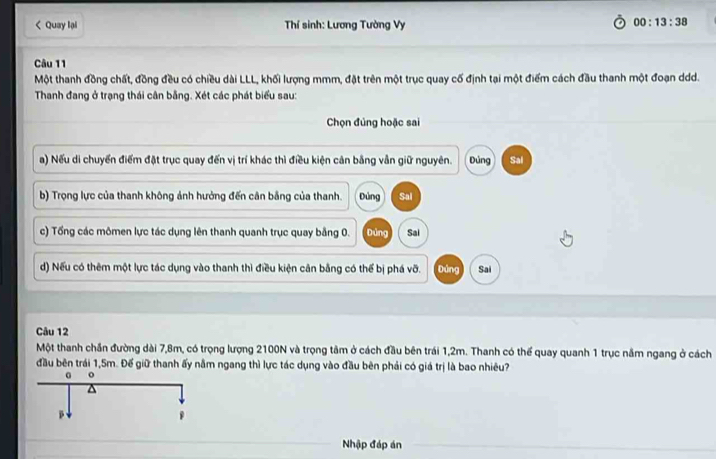 < Quay lại Thí sinh: Lương Tường Vy
00:13:38 
Câu 11
Một thanh đồng chất, đồng đều có chiều dài LLL, khối lượng mmm, đặt trên một trục quay cố định tại một điểm cách đầu thanh một đoạn ddd.
Thanh đang ở trạng thái cân bằng. Xét các phát biểu sau:
Chọn đúng hoặc sai
a) Nếu di chuyển điểm đặt trục quay đến vị trí khác thì điều kiện cản bằng vẫn giữ nguyên.  Đủng Sal
b) Trọng lực của thanh không ảnh hưởng đến cân bằng của thanh. Đùng Sal
c) Tổng các mômen lực tác dụng lên thanh quanh trục quay bằng 0. Dùng Sai
d) Nếu có thêm một lực tác dụng vào thanh thì điều kiện cân bằng có thể bị phá vỡ. Đúng Sai
Câu 12
Một thanh chần đường dài 7,8m, có trọng lượng 2100N và trọng tâm ở cách đầu bên trái 1,2m. Thanh có thể quay quanh 1 trục nằm ngang ở cách
đầu bên trái 1,5m. Đế giữ thanh ấy nằm ngang thì lực tác dụng vào đầu bên phải có giá trị là bao nhiêu?
Nhập đáp án
_