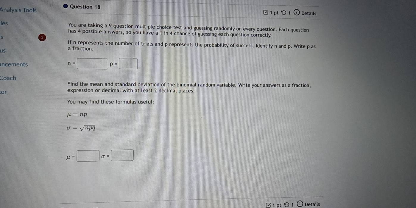 Analysis Tools B 1 pt つ 1 Details 
les You are taking a 9 question multiple choice test and guessing randomly on every question. Each question 
has 4 possible answers, so you have a 1 in 4 chance of guessing each question correctly. 
S 
If n represents the number of trials and p represents the probability of success. Identify n and p. Write p as 
us 
a fraction. 
incements
n=□ p=□
Coach 
Find the mean and standard deviation of the binomial random variable. Write your answers as a fraction, 
or expression or decimal with at least 2 decimal places. 
You may find these formulas useful:
mu =np
sigma =sqrt(npq)
mu =□ sigma =□
Details