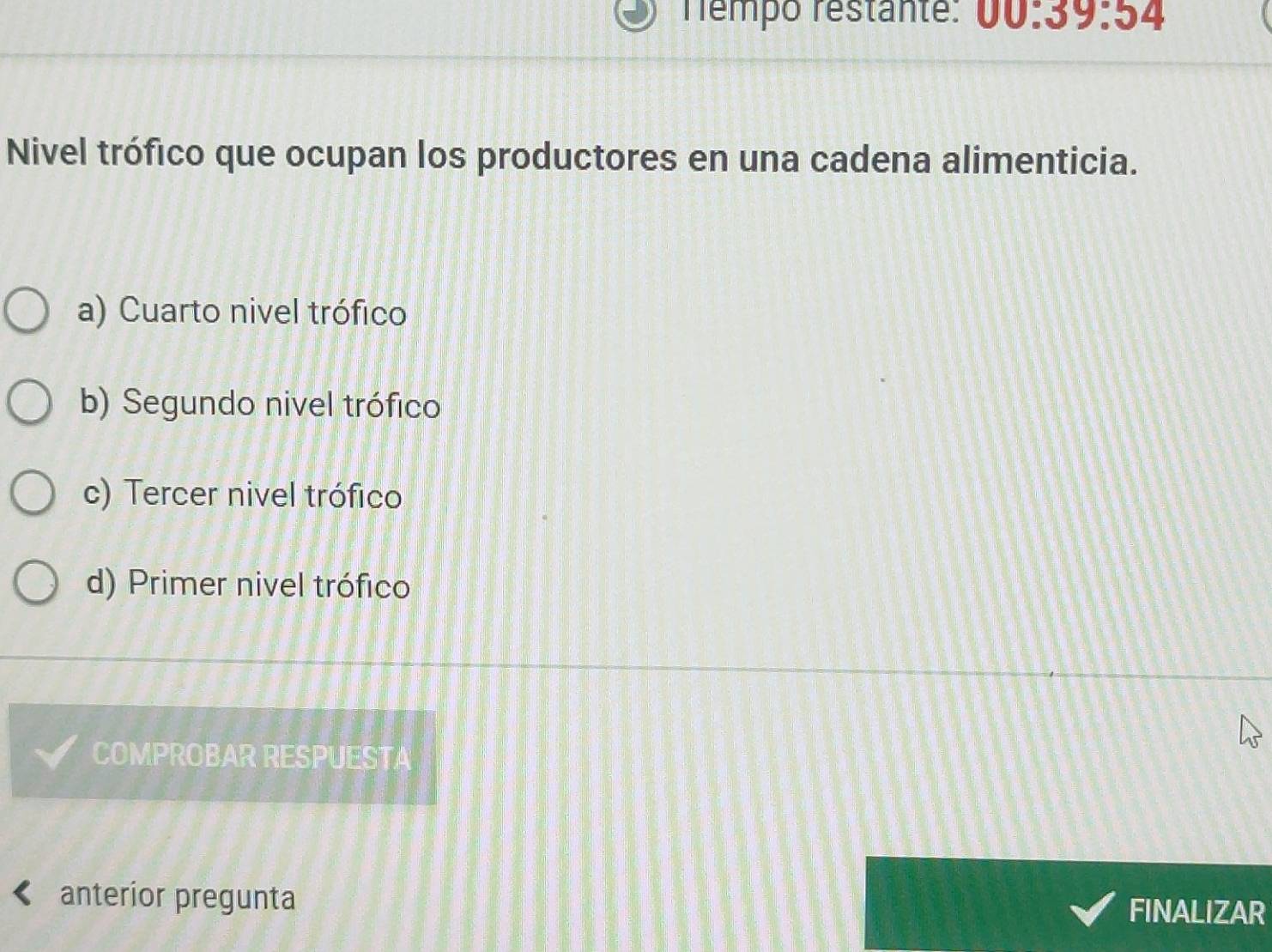 rémpo restante: 00:39:54 
Nivel trófico que ocupan los productores en una cadena alimenticia.
a) Cuarto nivel trófico
b) Segundo nivel trófico
c) Tercer nivel trófico
d) Primer nivel trófico
COMPROBAR RESPUESTA
anterior pregunta FINALIZAR