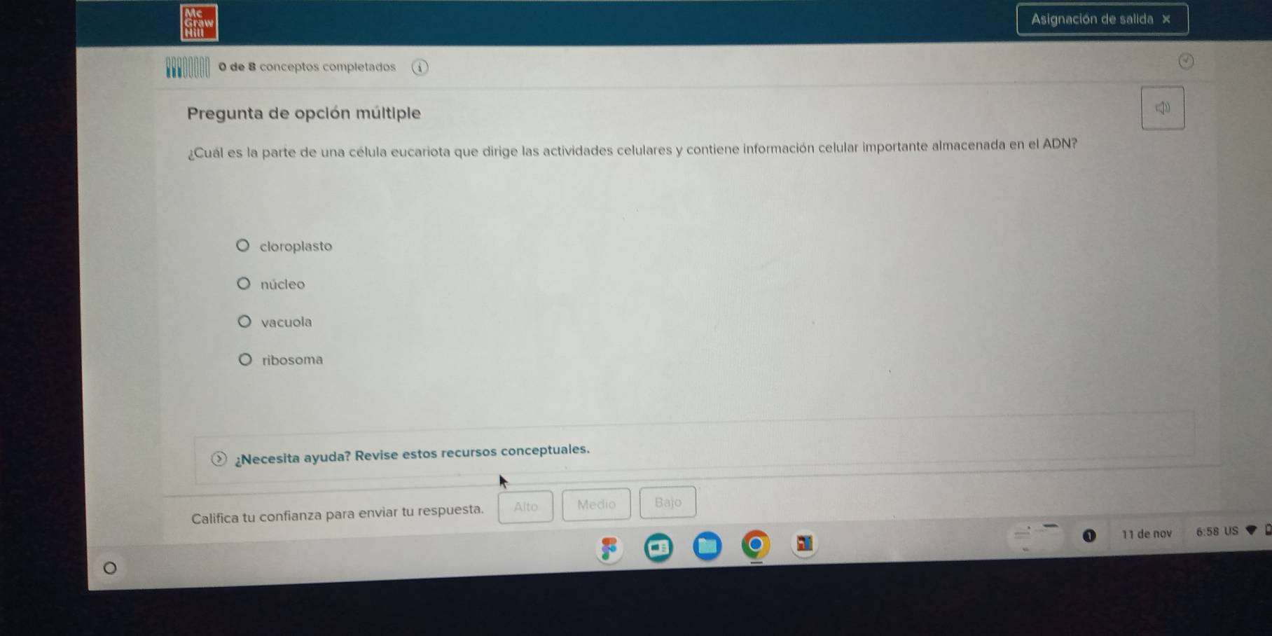 Asignación de salida ×
0 de 8 conceptos completados
Pregunta de opción múltiple
¿Cuál es la parte de una célula eucariota que dirige las actividades celulares y contiene información celular importante almacenada en el ADN?
cloroplasto
núcleo
vacuola
ribosoma
¿Necesita ayuda? Revise estos recursos conceptuales.
Califica tu confianza para enviar tu respuesta. Alto Medio Bajo
11 de nov 6:58 US