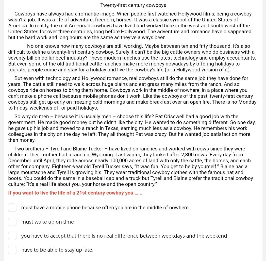 Twenty-first century cowboys
Cowboys have always had a romantic image. When people first watched Hollywood films, being a cowboy
wasn’t a job. It was a life of adventure, freedom, horses. It was a classic symbol of the United States of
America. In reality, the real American cowboys have lived and worked here in the west and south-west of the
United States for over three centuries, long before Hollywood. The adventure and romance have disappeared
but the hard work and long hours are the same as they’ve always been.
No one knows how many cowboys are still working. Maybe between ten and fifty thousand. It's also
difficult to define a twenty-first century cowboy. Surely it can't be the big cattle owners who do business with a
seventy-billion dollar beef industry? These modern ranches use the latest technology and employ accountants.
But even some of the old traditional cattle ranches make more money nowadays by offering holidays to
tourists; people come and stay for a holiday and live the cowboy’s life (or a Hollywood version of it).
But even with technology and Hollywood romance, real cowboys still do the same job they have done for
years. The cattle still need to walk across huge plains and eat grass many miles from the ranch. And so
cowboys ride on horses to bring them home. Cowboys work in the middle of nowhere, in a place where you
can't make a phone call because mobile phones don't work. Like the cowboys of the past, twenty-first century
cowboys still get up early on freezing cold mornings and make breakfast over an open fire. There is no Monday
to Friday, weekends off or paid holidays.
So why do men - because it is usually men - choose this life? Pat Crisswell had a good job with the
government. He made good money but he didn't like the city. He wanted to do something different. So one day,
he gave up his job and moved to a ranch in Texas, earning much less as a cowboy. He remembers his work
colleagues in the city on the day he left. They all thought Pat was crazy. But he wanted job satisfaction more
than money.
Two brothers - Tyrell and Blaine Tucker - have lived on ranches and worked with cows since they were
children. Their mother had a ranch in Wyoming. Last winter, they looked after 2,300 cows. Every day from
December until April, they rode across nearly 100,000 acres of land with only the cattle, the horses, and each
other for company. Eighteen-year old Tyrell Tucker says, “It was fun. You get to be by yourself.” Blaine has a
large moustache and Tyrell is growing his. They wear traditional cowboy clothes with the famous hat and
boots. You could do the same in a baseball cap and a truck but Tyrell and Blaine prefer the traditional cowboy
culture: “It’s a real life about you, your horse and the open country.”
If you want to live the life of a 21st century cowboy you ......
must have a mobile phone because often you are in the middle of nowhere.
must wake up on time
you have to accept that there is no real difference between weekdays and the weekend
have to be able to stay up late.