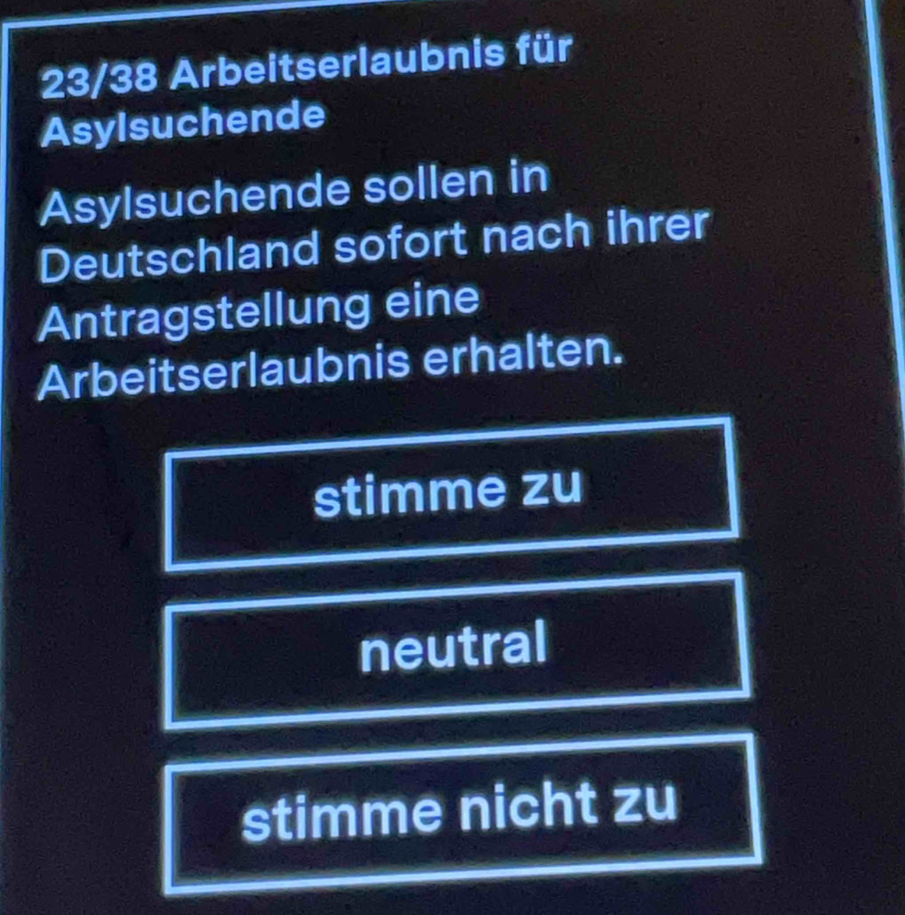 23/38 Arbeitserlaubnis für
Asylsuchende
Asylsuchende sollen in
Deutschland sofort nach ihrer
Antragstellung eine
Arbeitserlaubnis erhalten.
stimme zu
neutral
stimme nicht zu