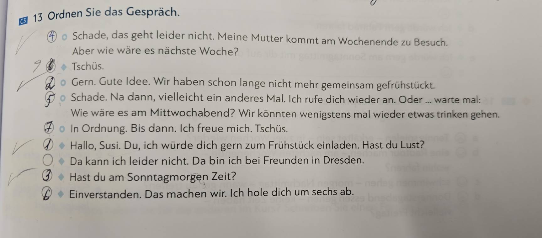 Ordnen Sie das Gespräch. 
Schade, das geht leider nicht. Meine Mutter kommt am Wochenende zu Besuch. 
Aber wie wäre es nächste Woche? 
Tschüs. 
Gern. Gute Idee. Wir haben schon lange nicht mehr gemeinsam gefrühstückt. 
Schade. Na dann, vielleicht ein anderes Mal. Ich rufe dich wieder an. Oder ... warte mal: 
Wie wäre es am Mittwochabend? Wir könnten wenigstens mal wieder etwas trinken gehen. 
In Ordnung. Bis dann. Ich freue mich. Tschüs. 
Hallo, Susi. Du, ich würde dich gern zum Frühstück einladen. Hast du Lust? 
Da kann ich leider nicht. Da bin ich bei Freunden in Dresden. 
Hast du am Sonntagmorgen Zeit? 
Einverstanden. Das machen wir. Ich hole dich um sechs ab.