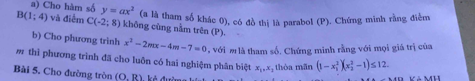 Cho hàm số y=ax^2 (a là tham số khác 0), có đồ thị là parabol (P). Chứng minh rằng điểm
B(1;4) và điểm C(-2;8) không cùng nằm trên (P). 
b) Cho phương trình x^2-2mx-4m-7=0 , với m là tham số. Chứng minh rằng với mọi giá trị của 
mô thì phương trình đã cho luôn có hai nghiệm phân biệt x_1, x_2 thỏa mãn (1-x_1^2)(x_2^2-1)≤ 12. 
Bài 5. Cho đường tròn (O.R) kẻ dự 
Kả MH