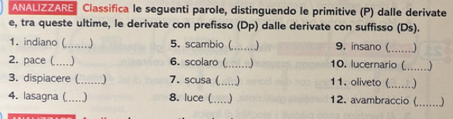 ANALIZZARE Classifica le seguenti parole, distinguendo le primitive (P) dalle derivate 
e, tra queste ultime, le derivate con prefisso (Dp) dalle derivate con suffisso (Ds). 
1. indiano (_ 5. scambio (_ ) 9. insano (_ 
2. pace (._ 6. scolaro (_ 10. lucernario (_ ) 
3. dispiacere (_ ) 7. scusa (_ ) 11. oliveto (._ 
4. lasagna (_ ) 8. luce (_ ) 12. avambraccio (_