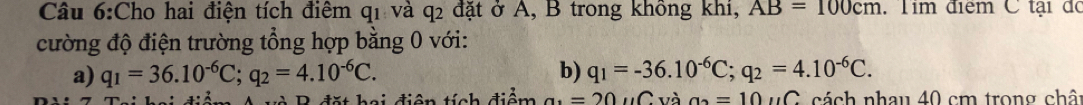 Cho hai điện tích điểm q1 và q2 đặt ở A, B trong không khi, AB=100cm Tim điểm C tại đó
cường độ điện trường tổng hợp bằng 0 với:
a) q_1=36.10^(-6)C; q_2=4.10^(-6)C. b) q_1=-36.10^(-6)C; q_2=4.10^(-6)C. 
2 đặt hai điện tính điểm a=20uC và a_2=10uC cách nhau 40 cm trong chât