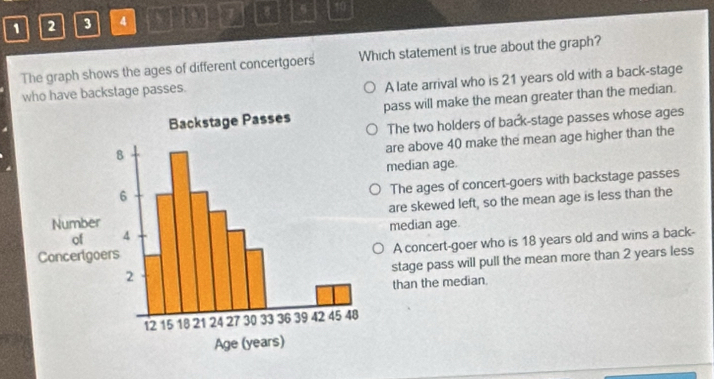 1 2 3 4 CNOPD 10
The graph shows the ages of different concertgoers Which statement is true about the graph?
who have backstage passes.
A late arrival who is 21 years old with a back-stage
pass will make the mean greater than the median.
The two holders of back-stage passes whose ages
are above 40 make the mean age higher than the
median age.
The ages of concert-goers with backstage passes
are skewed left, so the mean age is less than the
median age.
A concert-goer who is 18 years old and wins a back-
stage pass will pull the mean more than 2 years less
than the median.