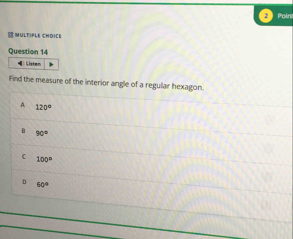 2  Point
8 muLtipLe chOiCE
Question 14
Listen
Find the measure of the interior angle of a regular hexagon.
A 120°
B 90°
C 100°
D 60°