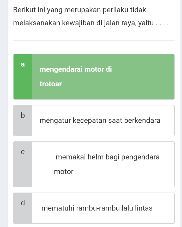 Berikut ini yang merupakan perilaku tidak
melaksanakan kewajiban di jalan raya, yaitu . . . .
mengendarai motor di
trotoar
b
mengatur kecepatan saat berkendara
C
memakai helm bagi pengendara
motor
d
mematuhi rambu-rambu lalu lintas